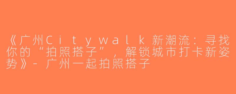 《广州Citywalk新潮流：寻找你的“拍照搭子”，解锁城市打卡新姿势》-广州一起拍照搭子