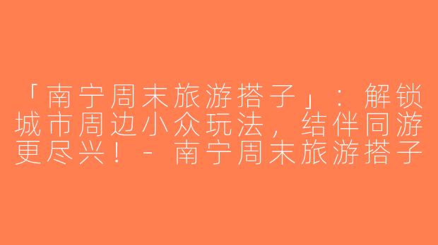 「南宁周末旅游搭子」：解锁城市周边小众玩法，结伴同游更尽兴！-南宁周末旅游搭子