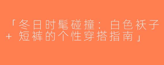 「冬日时髦碰撞：白色袄子+短裤的个性穿搭指南」