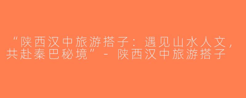 “陕西汉中旅游搭子：遇见山水人文，共赴秦巴秘境”-陕西汉中旅游搭子
