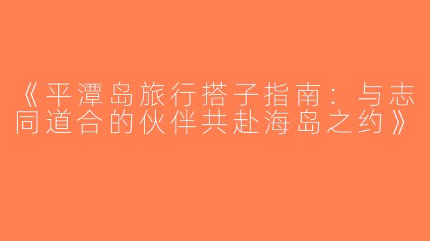 《平潭岛旅行搭子指南：与志同道合的伙伴共赴海岛之约》