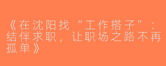 《在沈阳找“工作搭子”：结伴求职，让职场之路不再孤单》
