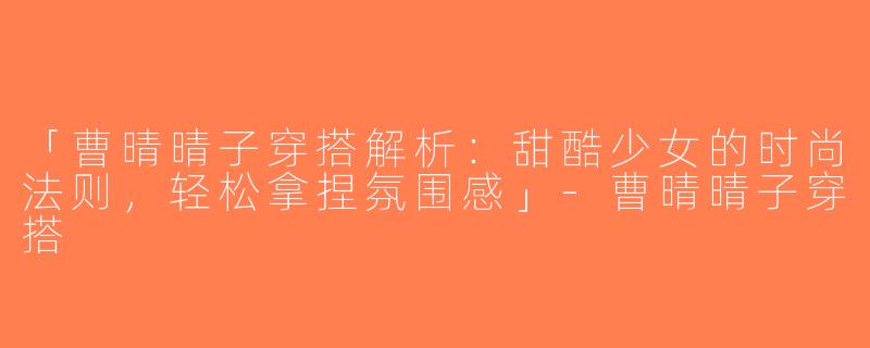 「曹晴晴子穿搭解析：甜酷少女的时尚法则，轻松拿捏氛围感」-曹晴晴子穿搭