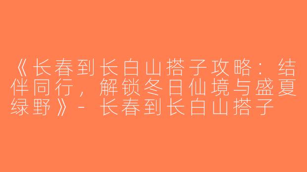 《长春到长白山搭子攻略：结伴同行，解锁冬日仙境与盛夏绿野》-长春到长白山搭子
