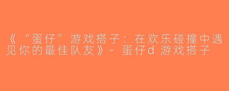 《“蛋仔”游戏搭子：在欢乐碰撞中遇见你的最佳队友》-蛋仔d游戏搭子