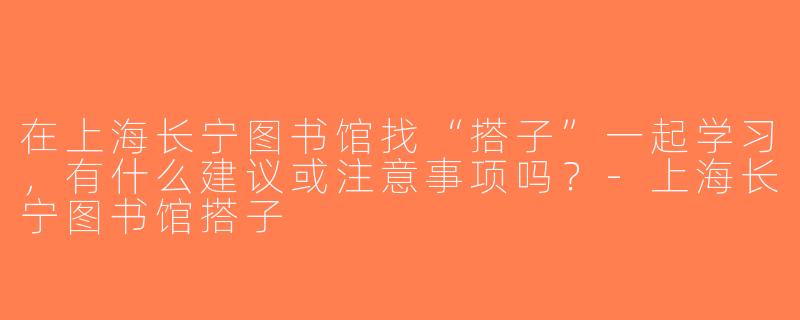 在上海长宁图书馆找“搭子”一起学习，有什么建议或注意事项吗？-上海长宁图书馆搭子
