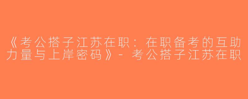《考公搭子江苏在职：在职备考的互助力量与上岸密码》-考公搭子江苏在职