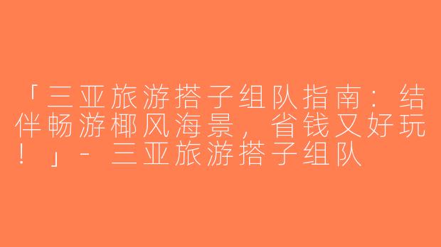 「三亚旅游搭子组队指南：结伴畅游椰风海景，省钱又好玩！」-三亚旅游搭子组队