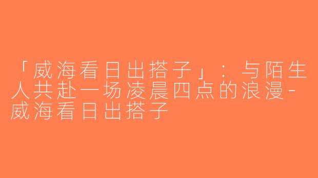 「威海看日出搭子」：与陌生人共赴一场凌晨四点的浪漫-威海看日出搭子