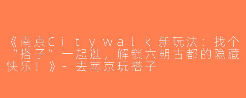 《南京Citywalk新玩法：找个“搭子”一起逛，解锁六朝古都的隐藏快乐！》-去南京玩搭子