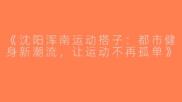 《沈阳浑南运动搭子：都市健身新潮流，让运动不再孤单》