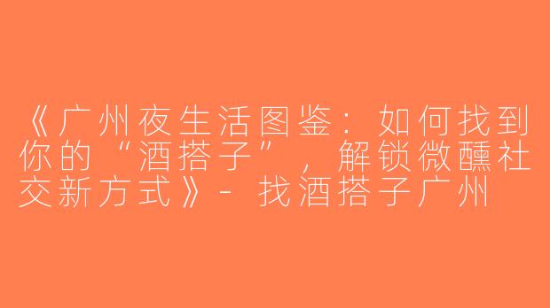 《广州夜生活图鉴：如何找到你的“酒搭子”，解锁微醺社交新方式》-找酒搭子广州