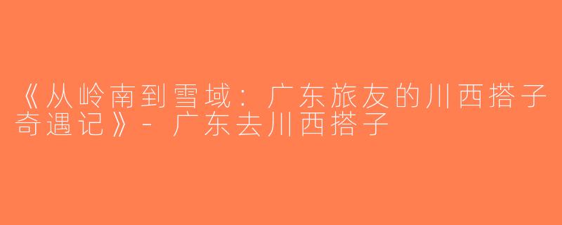 《从岭南到雪域：广东旅友的川西搭子奇遇记》-广东去川西搭子