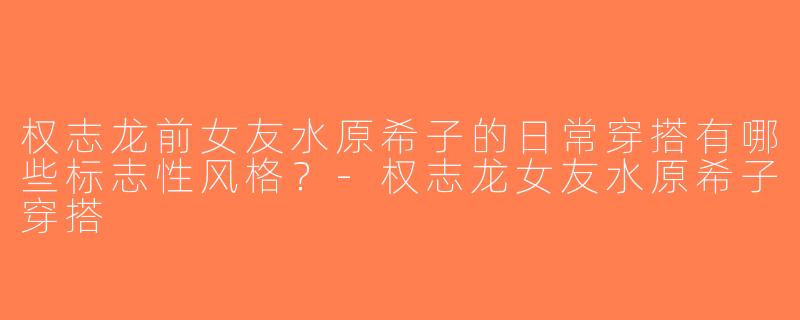 权志龙前女友水原希子的日常穿搭有哪些标志性风格？-权志龙女友水原希子穿搭