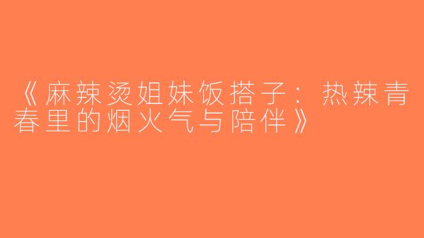 《麻辣烫姐妹饭搭子：热辣青春里的烟火气与陪伴》