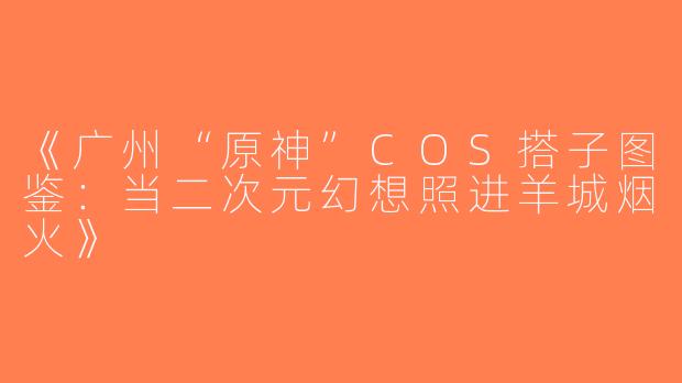 《广州“原神”COS搭子图鉴：当二次元幻想照进羊城烟火》
