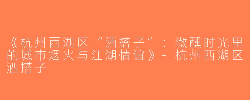 《杭州西湖区“酒搭子”：微醺时光里的城市烟火与江湖情谊》-杭州西湖区酒搭子