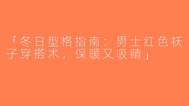 「冬日型格指南：男士红色袄子穿搭术，保暖又吸睛」
