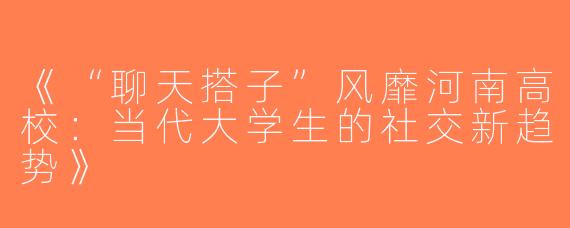 《“聊天搭子”风靡河南高校：当代大学生的社交新趋势》