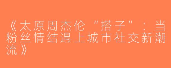 《太原周杰伦“搭子”：当粉丝情结遇上城市社交新潮流》