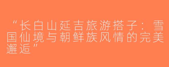 “长白山延吉旅游搭子：雪国仙境与朝鲜族风情的完美邂逅”