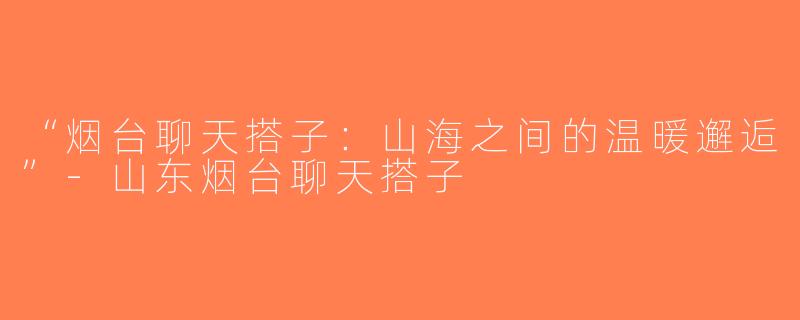 “烟台聊天搭子：山海之间的温暖邂逅”-山东烟台聊天搭子