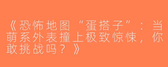《恐怖地图“蛋搭子”：当萌系外表撞上极致惊悚，你敢挑战吗？》