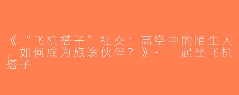 《“飞机搭子”社交：高空中的陌生人，如何成为旅途伙伴？》-一起坐飞机搭子
