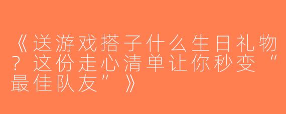 《送游戏搭子什么生日礼物？这份走心清单让你秒变“最佳队友”》