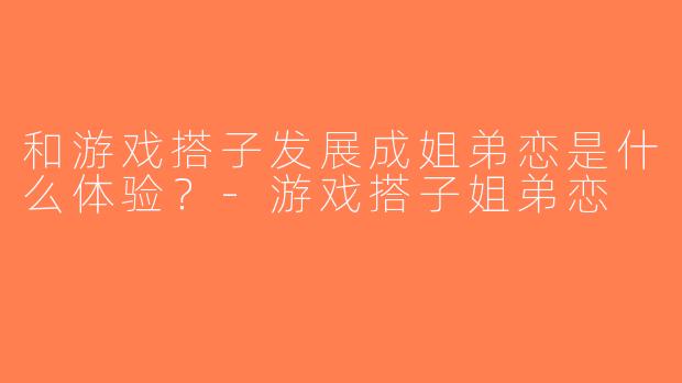 和游戏搭子发展成姐弟恋是什么体验？-游戏搭子姐弟恋
