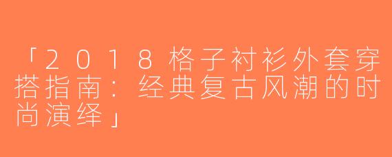 「2018格子衬衫外套穿搭指南：经典复古风潮的时尚演绎」