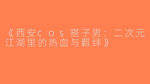 《西安cos搭子男：二次元江湖里的热血与羁绊》