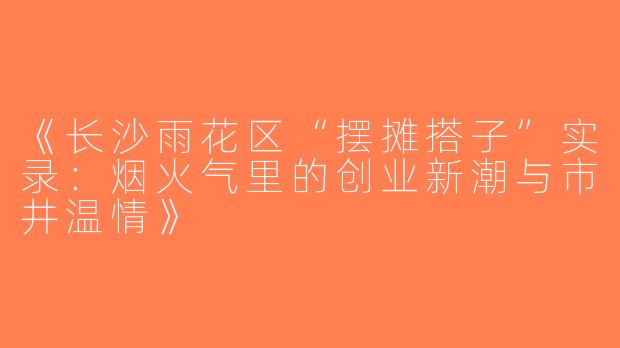 《长沙雨花区“摆摊搭子”实录：烟火气里的创业新潮与市井温情》