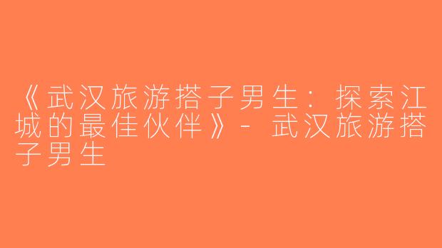 《武汉旅游搭子男生：探索江城的最佳伙伴》-武汉旅游搭子男生