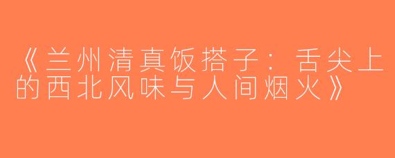《兰州清真饭搭子：舌尖上的西北风味与人间烟火》