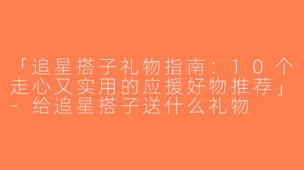 「追星搭子礼物指南：10个走心又实用的应援好物推荐」-给追星搭子送什么礼物