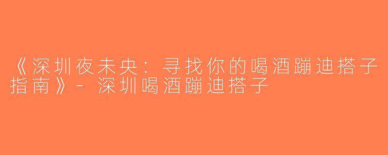 《深圳夜未央：寻找你的喝酒蹦迪搭子指南》-深圳喝酒蹦迪搭子