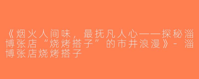 《烟火人间味，最抚凡人心——探秘淄博张店“烧烤搭子”的市井浪漫》-淄博张店烧烤搭子