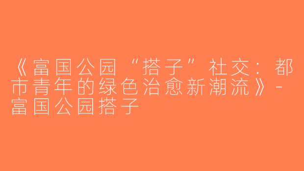 《富国公园“搭子”社交：都市青年的绿色治愈新潮流》-富国公园搭子