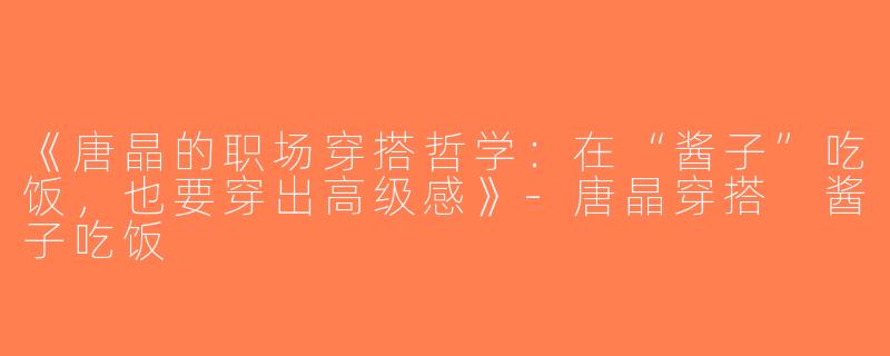 《唐晶的职场穿搭哲学：在“酱子”吃饭，也要穿出高级感》-唐晶穿搭 酱子吃饭