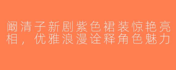 阚清子新剧紫色裙装惊艳亮相，优雅浪漫诠释角色魅力