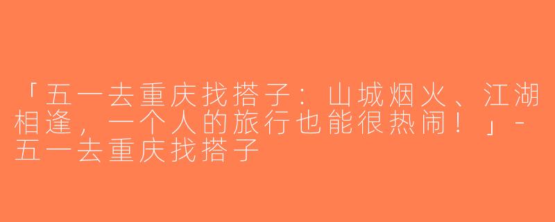 「五一去重庆找搭子：山城烟火、江湖相逢，一个人的旅行也能很热闹！」-五一去重庆找搭子