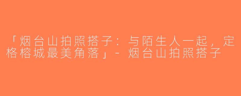 「烟台山拍照搭子：与陌生人一起，定格榕城最美角落」-烟台山拍照搭子