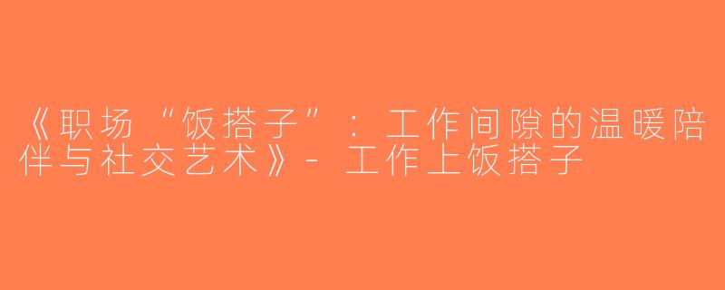 《职场“饭搭子”：工作间隙的温暖陪伴与社交艺术》-工作上饭搭子