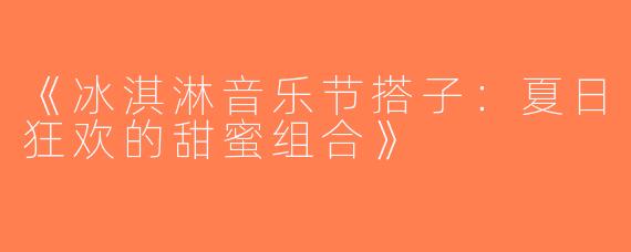 《冰淇淋音乐节搭子：夏日狂欢的甜蜜组合》
