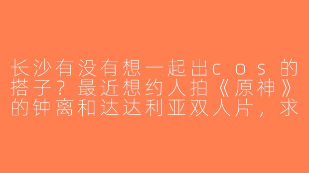 长沙有没有想一起出cos的搭子？最近想约人拍《原神》的钟离和达达利亚双人片，求同好！-长沙找cos搭子