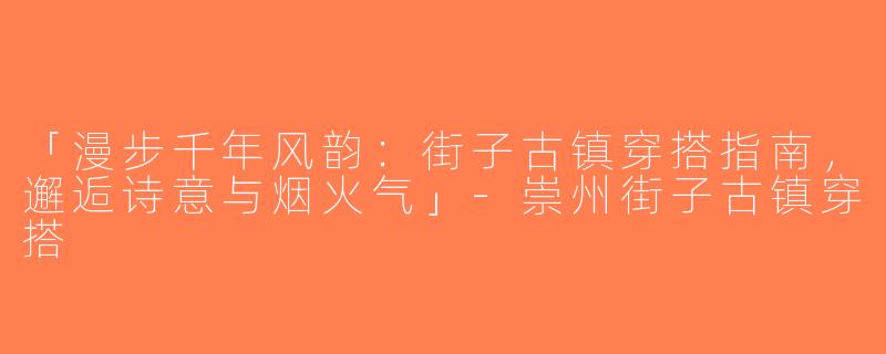 「漫步千年风韵：街子古镇穿搭指南，邂逅诗意与烟火气」-崇州街子古镇穿搭