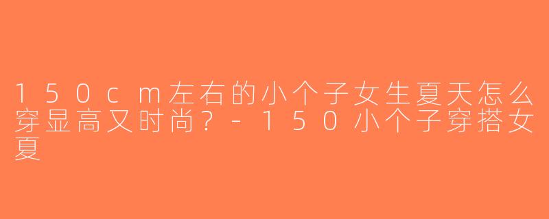 150cm左右的小个子女生夏天怎么穿显高又时尚？-150小个子穿搭女夏