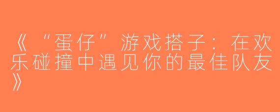 《“蛋仔”游戏搭子：在欢乐碰撞中遇见你的最佳队友》