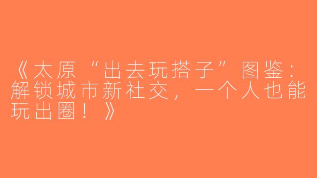 《太原“出去玩搭子”图鉴：解锁城市新社交，一个人也能玩出圈！》